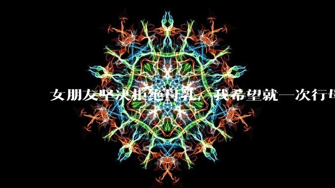 女朋友坚决拒绝母乳,我希望就一次行母乳喂养被指责我不顾她的痛苦,我真的很过分吗?