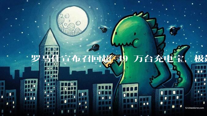 罗马仕宣布召回超 49 万台充电宝,极端场景下可能有燃烧风险,有多危险?为何有安全隐患的产品能够上市?