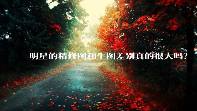 明星的精修图和生图差别真的很大吗？