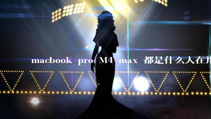 macbook pro M4 max 都是什么人在用？