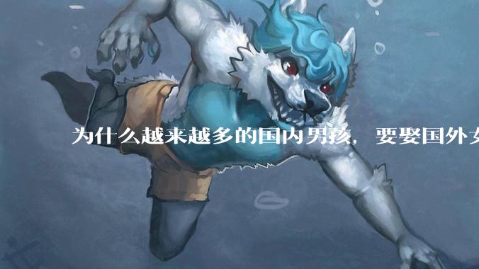 为什么越来越多的国内男孩，要娶国外女孩?