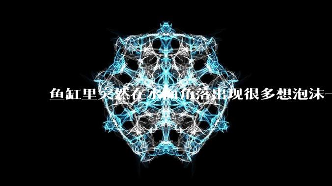 鱼缸里突然在水面角落出现很多想泡沫一样的气泡是怎么回事？