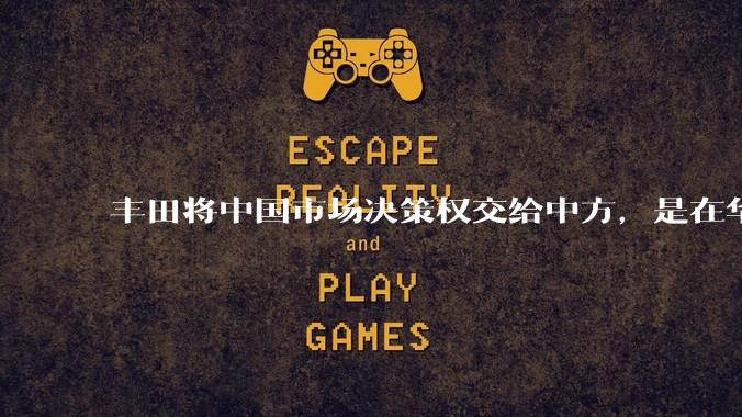 丰田将中国市场决策权交给中方,是在华战略重大调整,这会不会意味着未来中国市场的丰田车“中味”十足了?