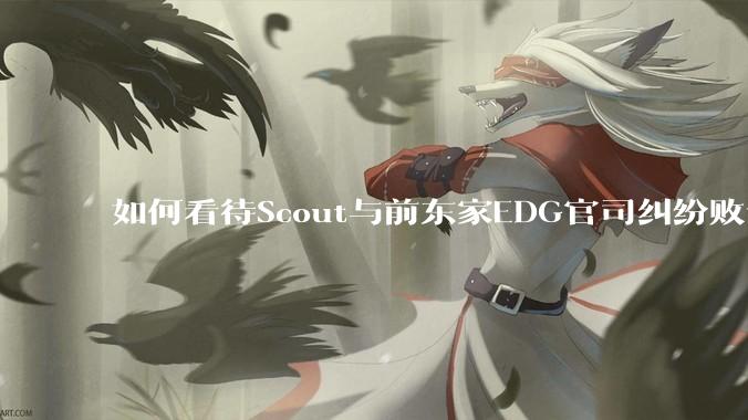 如何看待Scout与前东家EDG官司纠纷败诉，二审被判偿还3341万及利息？