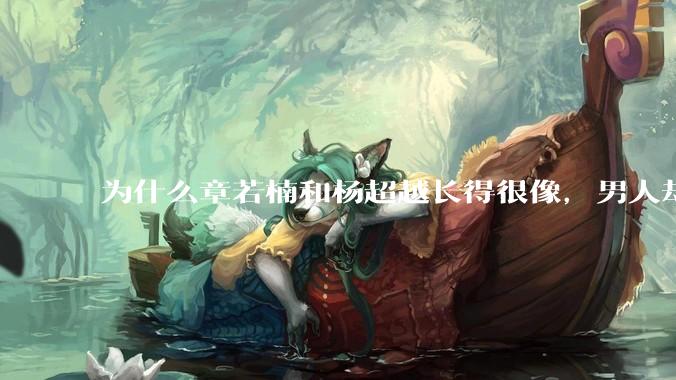 为什么章若楠和杨超越长得很像,男人却更喜欢章若楠,认为有女人味,而觉得杨超越像小女孩?