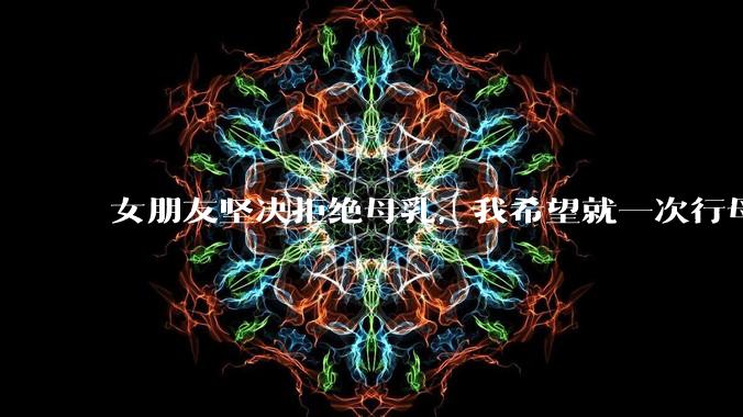 女朋友坚决拒绝母乳,我希望就一次行母乳喂养被指责我不顾她的痛苦,我真的很过分吗?